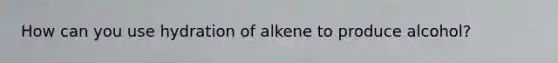 How can you use hydration of alkene to produce alcohol?