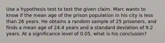 Use a hypothesis test to test the given claim. Marc wants to know if the mean age of the prison population in his city is less than 26 years. He obtains a random sample of 25​ prisoners, and finds a mean age of 24.4 years and a <a href='https://www.questionai.com/knowledge/kqGUr1Cldy-standard-deviation' class='anchor-knowledge'>standard deviation</a> of 9.2 years. At a significance level of​ 0.05, what is his​ conclusion?