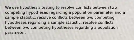 We use hypothesis testing to resolve conflicts between two competing hypotheses regarding a population parameter and a sample statistic. resolve conflicts between two competing hypotheses regarding a sample statistic. resolve conflicts between two competing hypotheses regarding a population parameter.