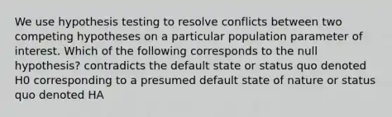 We use hypothesis testing to resolve conflicts between two competing hypotheses on a particular population parameter of interest. Which of the following corresponds to the null hypothesis? contradicts the default state or status quo denoted H0 corresponding to a presumed default state of nature or status quo denoted HA