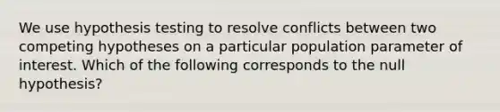 We use hypothesis testing to resolve conflicts between two competing hypotheses on a particular population parameter of interest. Which of the following corresponds to the null hypothesis?