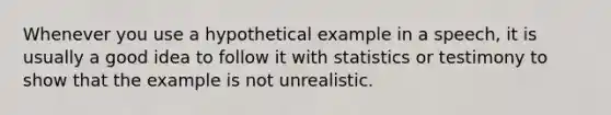 Whenever you use a hypothetical example in a speech, it is usually a good idea to follow it with statistics or testimony to show that the example is not unrealistic.