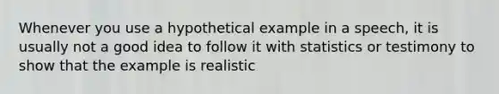 Whenever you use a hypothetical example in a speech, it is usually not a good idea to follow it with statistics or testimony to show that the example is realistic