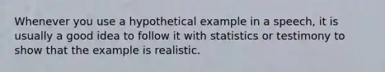 Whenever you use a hypothetical example in a speech, it is usually a good idea to follow it with statistics or testimony to show that the example is realistic.