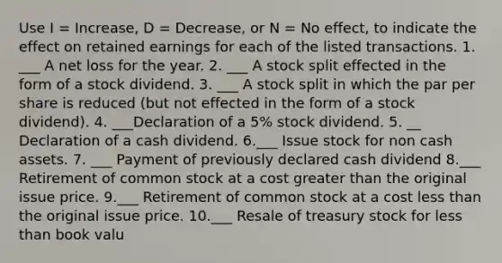 Use I = Increase, D = Decrease, or N = No effect, to indicate the effect on retained earnings for each of the listed transactions. 1. ___ A net loss for the year. 2. ___ A stock split effected in the form of a stock dividend. 3. ___ A stock split in which the par per share is reduced (but not effected in the form of a stock dividend). 4. ___Declaration of a 5% stock dividend. 5. __ Declaration of a cash dividend. 6.___ Issue stock for non cash assets. 7. ___ Payment of previously declared cash dividend 8.___ Retirement of common stock at a cost greater than the original issue price. 9.___ Retirement of common stock at a cost less than the original issue price. 10.___ Resale of treasury stock for less than book valu