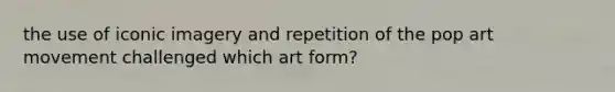 the use of iconic imagery and repetition of the pop art movement challenged which art form?