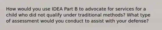 How would you use IDEA Part B to advocate for services for a child who did not qualify under traditional methods? What type of assessment would you conduct to assist with your defense?