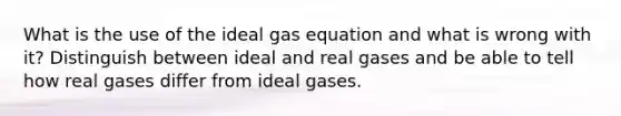 What is the use of the ideal gas equation and what is wrong with it? Distinguish between ideal and real gases and be able to tell how real gases differ from ideal gases.