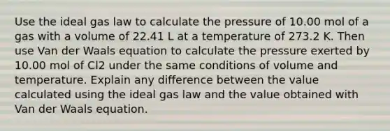 Use the ideal gas law to calculate the pressure of 10.00 mol of a gas with a volume of 22.41 L at a temperature of 273.2 K. Then use Van der Waals equation to calculate the pressure exerted by 10.00 mol of Cl2 under the same conditions of volume and temperature. Explain any difference between the value calculated using the ideal gas law and the value obtained with Van der Waals equation.