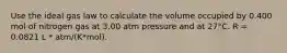 Use the ideal gas law to calculate the volume occupied by 0.400 mol of nitrogen gas at 3.00 atm pressure and at 27°C. R = 0.0821 L * atm/(K*mol).