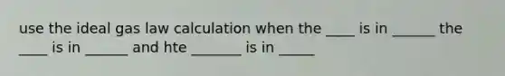 use the ideal gas law calculation when the ____ is in ______ the ____ is in ______ and hte _______ is in _____