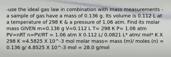 -use the ideal gas law in combination with mass measurements -a sample of gas have a mass of 0.136 g. Its volume is 0.112 L at a temperature of 298 K & a pressure of 1.06 atm. Find its molar mass GIVEN m=0.136 g V=0.112 L T= 298 K P= 1.06 atm PV=nRT n=PV/RT = 1.06 atm X 0.112 L/ 0.0821 L* atm/ mol* K X 298 K =4.5825 X 10^-3 mol molar mass= mass (m)/ moles (n) = 0.136 g/ 4.8525 X 10^-3 mol = 28.0 g/mol