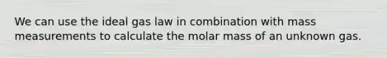 We can use the ideal gas law in combination with mass measurements to calculate the molar mass of an unknown gas.