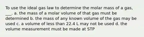 To use the ideal gas law to determine the molar mass of a gas, ___. a. the mass of a molar volume of that gas must be determined b. the mass of any known volume of the gas may be used c. a volume of less than 22.4 L may not be used d. the volume measurement must be made at STP