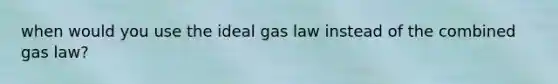 when would you use the ideal gas law instead of the combined gas law?