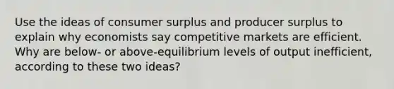 Use the ideas of consumer surplus and producer surplus to explain why economists say competitive markets are efficient. Why are below- or above-equilibrium levels of output inefficient, according to these two ideas?