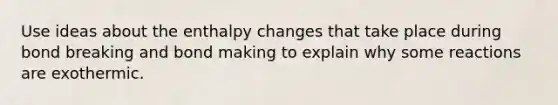 Use ideas about the enthalpy changes that take place during bond breaking and bond making to explain why some reactions are exothermic.