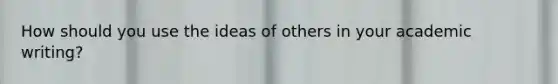 How should you use the ideas of others in your academic writing?