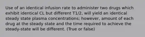 Use of an identical infusion rate to administer two drugs which exhibit identical CL but different T1/2, will yield an identical steady state plasma concentrations; however, amount of each drug at the steady state and the time required to achieve the steady-state will be different. (True or false)