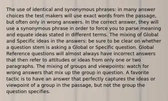 The use of identical and synonymous phrases: in many answer choices the test makers will use exact words from the passage, but often only in wrong answers. In the correct answer, they will use a synonymous phrase in order to force you to parse meaning and equate ideas stated in different terms. The mixing of Global and Specific ideas in the answers: be sure to be clear on whether a question stem is asking a Global or Specific question. Global Reference questions will almost always have incorrect answers that then refer to attitudes or ideas from only one or two paragraphs. The mixing of groups and viewpoints: watch for wrong answers that mix up the group in question. A favorite tactic is to have an answer that perfectly captures the ideas or viewpoint of a group in the passage, but not the group the question specifies.