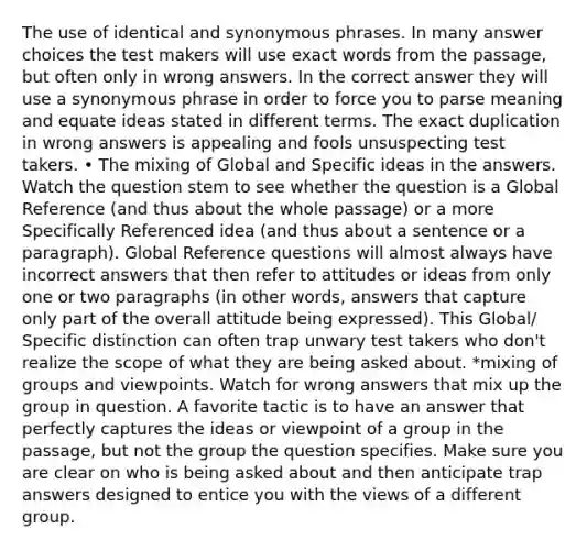 The use of identical and synonymous phrases. In many answer choices the test makers will use exact words from the passage, but often only in wrong answers. In the correct answer they will use a synonymous phrase in order to force you to parse meaning and equate ideas stated in different terms. The exact duplication in wrong answers is appealing and fools unsuspecting test takers. • The mixing of Global and Specific ideas in the answers. Watch the question stem to see whether the question is a Global Reference (and thus about the whole passage) or a more Specifically Referenced idea (and thus about a sentence or a paragraph). Global Reference questions will almost always have incorrect answers that then refer to attitudes or ideas from only one or two paragraphs (in other words, answers that capture only part of the overall attitude being expressed). This Global/ Specific distinction can often trap unwary test takers who don't realize the scope of what they are being asked about. *mixing of groups and viewpoints. Watch for wrong answers that mix up the group in question. A favorite tactic is to have an answer that perfectly captures the ideas or viewpoint of a group in the passage, but not the group the question specifies. Make sure you are clear on who is being asked about and then anticipate trap answers designed to entice you with the views of a different group.