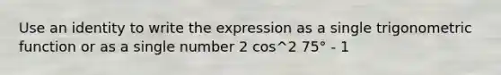 Use an identity to write the expression as a single trigonometric function or as a single number 2 cos^2 75° - 1