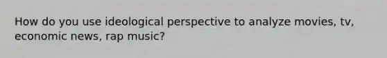 How do you use ideological perspective to analyze movies, tv, economic news, rap music?