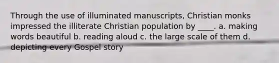 Through the use of illuminated manuscripts, Christian monks impressed the illiterate Christian population by ____. a. making words beautiful b. reading aloud c. the large scale of them d. depicting every Gospel story