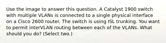 Use the image to answer this question. A Catalyst 1900 switch with multiple VLANs is connected to a single physical interface on a Cisco 2600 router. The switch is using ISL trunking. You want to permit interVLAN routing between each of the VLANs. What should you do? (Select two.)