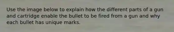 Use the image below to explain how the different parts of a gun and cartridge enable the bullet to be fired from a gun and why each bullet has unique marks.