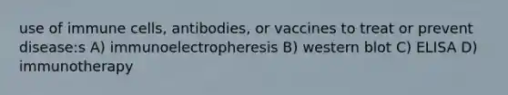 use of immune cells, antibodies, or vaccines to treat or prevent disease:s A) immunoelectropheresis B) western blot C) ELISA D) immunotherapy