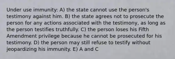 Under use immunity: A) the state cannot use the person's testimony against him. B) the state agrees not to prosecute the person for any actions associated with the testimony, as long as the person testifies truthfully. C) the person loses his Fifth Amendment privilege because he cannot be prosecuted for his testimony. D) the person may still refuse to testify without jeopardizing his immunity. E) A and C