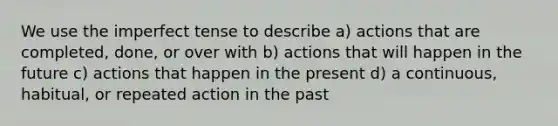 We use the imperfect tense to describe a) actions that are completed, done, or over with b) actions that will happen in the future c) actions that happen in the present d) a continuous, habitual, or repeated action in the past