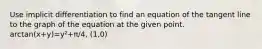 Use implicit differentiation to find an equation of the tangent line to the graph of the equation at the given point. arctan(x+y)=y²+π/4, (1,0)