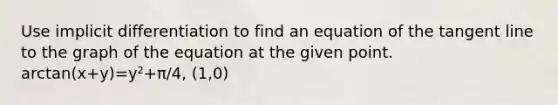 Use implicit differentiation to find an equation of the tangent line to the graph of the equation at the given point. arctan(x+y)=y²+π/4, (1,0)