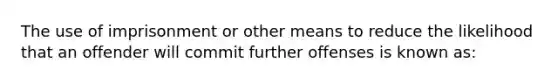 The use of imprisonment or other means to reduce the likelihood that an offender will commit further offenses is known as: