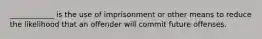 ____________ is the use of imprisonment or other means to reduce the likelihood that an offender will commit future offenses.