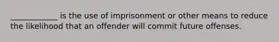 ____________ is the use of imprisonment or other means to reduce the likelihood that an offender will commit future offenses.