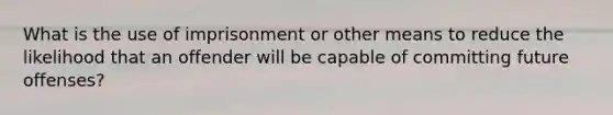 What is the use of imprisonment or other means to reduce the likelihood that an offender will be capable of committing future offenses?