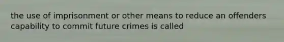 the use of imprisonment or other means to reduce an offenders capability to commit future crimes is called