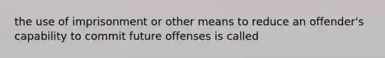 the use of imprisonment or other means to reduce an offender's capability to commit future offenses is called