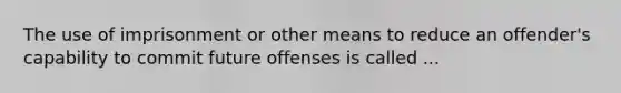 The use of imprisonment or other means to reduce an offender's capability to commit future offenses is called ...