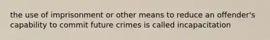 the use of imprisonment or other means to reduce an offender's capability to commit future crimes is called incapacitation