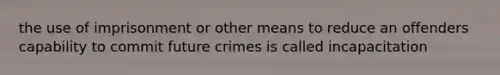 the use of imprisonment or other means to reduce an offenders capability to commit future crimes is called incapacitation