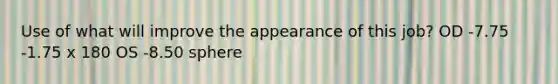 Use of what will improve the appearance of this job? OD -7.75 -1.75 x 180 OS -8.50 sphere