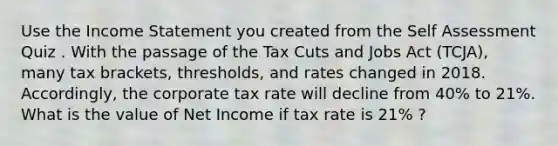 Use the Income Statement you created from the Self Assessment Quiz . With the passage of the Tax Cuts and Jobs Act (TCJA), many tax brackets, thresholds, and rates changed in 2018. Accordingly, the corporate tax rate will decline from 40% to 21%. What is the value of Net Income if tax rate is 21% ?