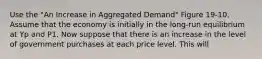 Use the "An Increase in Aggregated Demand" Figure 19-10. Assume that the economy is initially in the long-run equilibrium at Yp and P1. Now suppose that there is an increase in the level of government purchases at each price level. This will