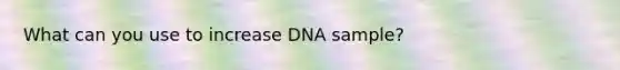 What can you use to increase DNA sample?