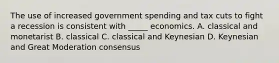 The use of increased government spending and tax cuts to fight a recession is consistent with _____ economics. A. classical and monetarist B. classical C. classical and Keynesian D. Keynesian and Great Moderation consensus