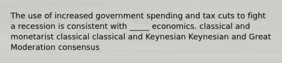 The use of increased government spending and tax cuts to fight a recession is consistent with _____ economics. classical and monetarist classical classical and Keynesian Keynesian and Great Moderation consensus